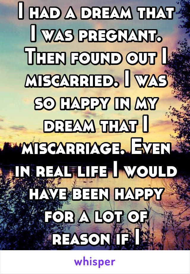 I had a dream that I was pregnant. Then found out I miscarried. I was so happy in my dream that I miscarriage. Even in real life I would have been happy for a lot of reason if I miscarried 