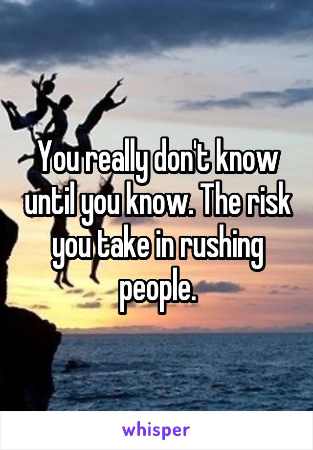 You really don't know until you know. The risk you take in rushing people.