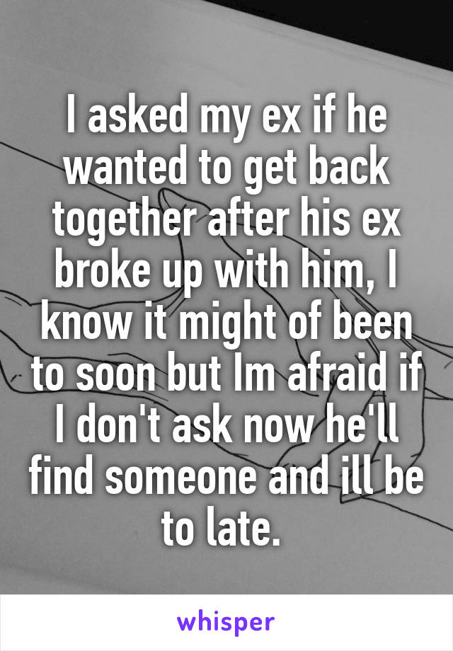 I asked my ex if he wanted to get back together after his ex broke up with him, I know it might of been to soon but Im afraid if I don't ask now he'll find someone and ill be to late. 