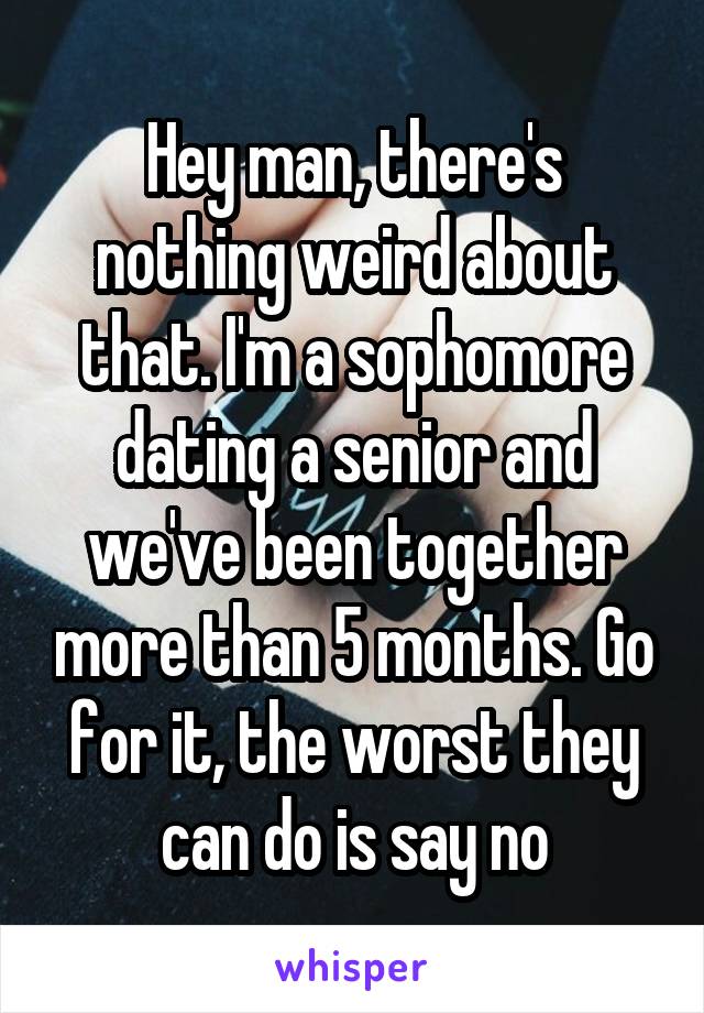 Hey man, there's nothing weird about that. I'm a sophomore dating a senior and we've been together more than 5 months. Go for it, the worst they can do is say no