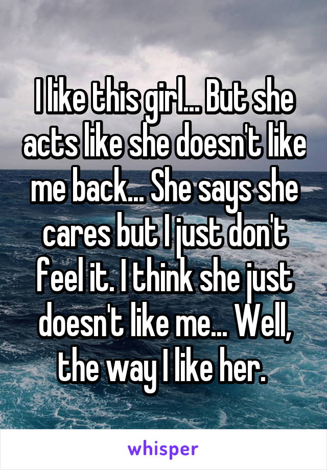 I like this girl... But she acts like she doesn't like me back... She says she cares but I just don't feel it. I think she just doesn't like me... Well, the way I like her. 