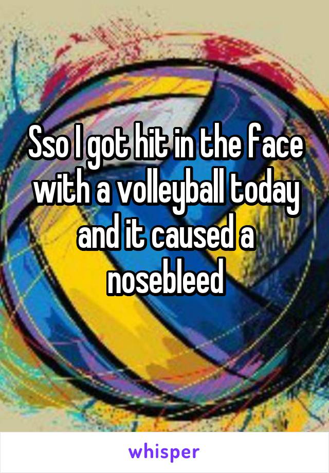 Sso I got hit in the face with a volleyball today and it caused a nosebleed
