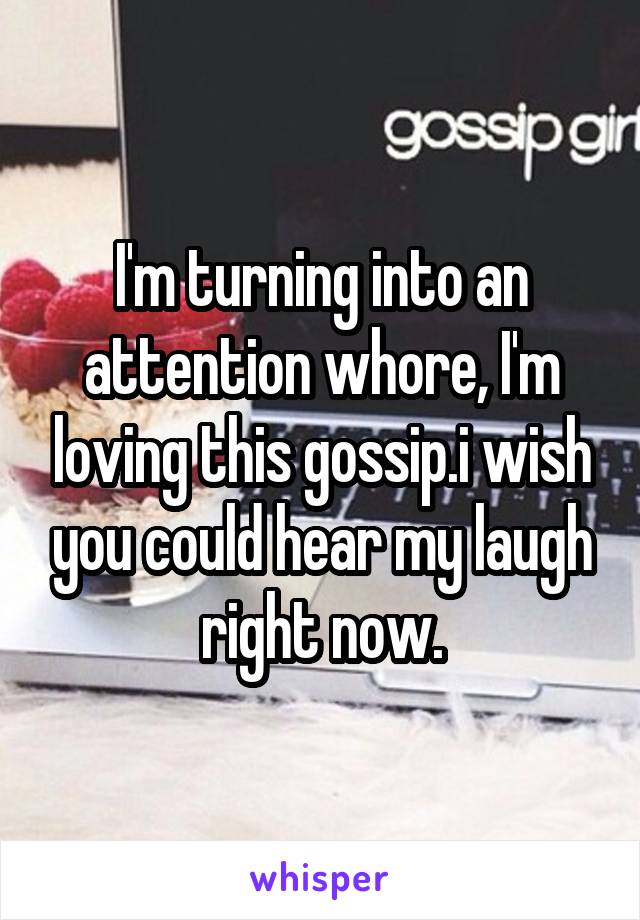 I'm turning into an attention whore, I'm loving this gossip.i wish you could hear my laugh right now.