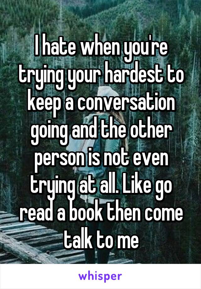 I hate when you're trying your hardest to keep a conversation going and the other person is not even trying at all. Like go read a book then come talk to me