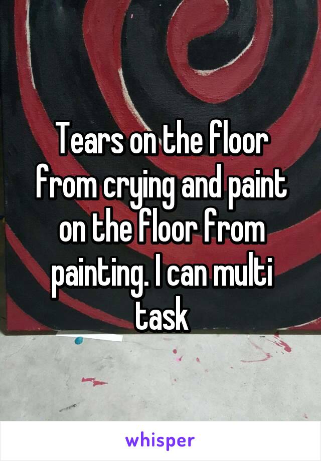 Tears on the floor from crying and paint on the floor from painting. I can multi task