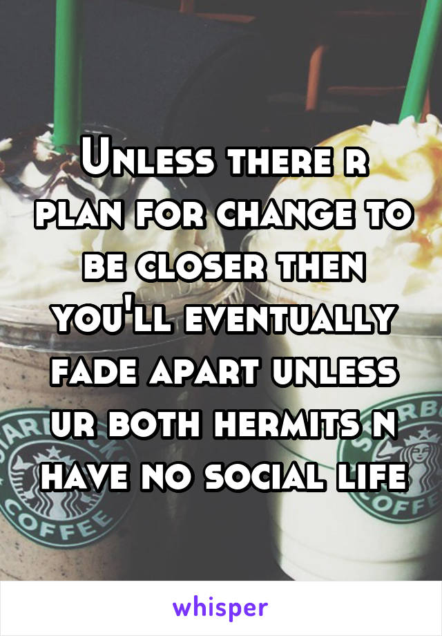 Unless there r plan for change to be closer then you'll eventually fade apart unless ur both hermits n have no social life