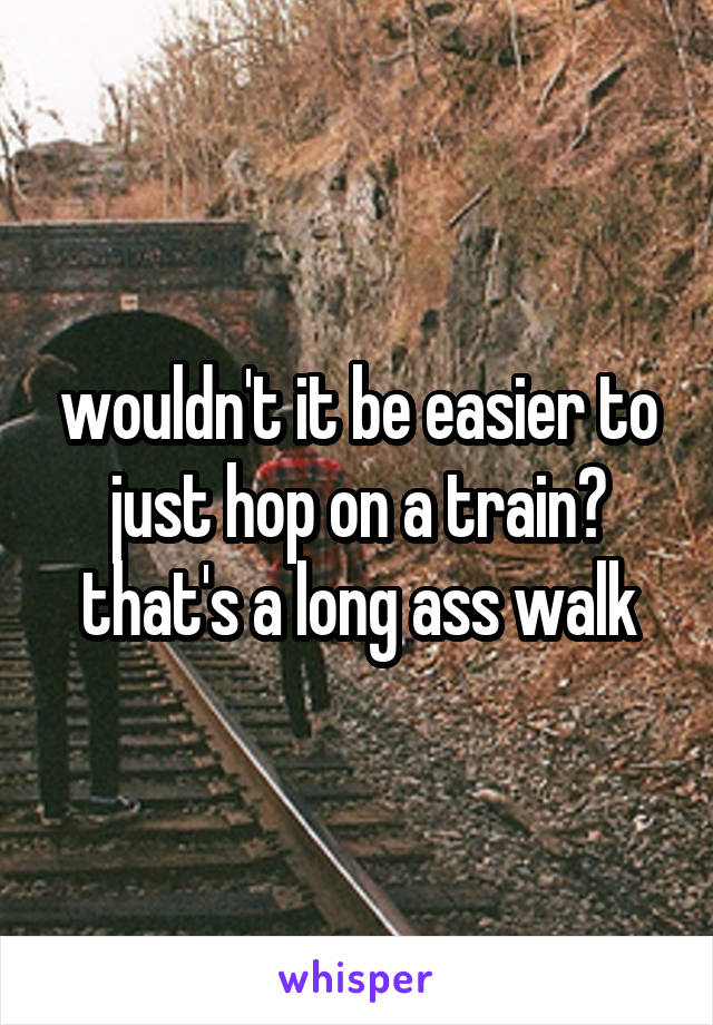 wouldn't it be easier to just hop on a train? that's a long ass walk