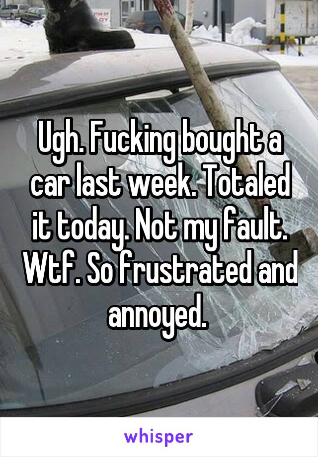 Ugh. Fucking bought a car last week. Totaled it today. Not my fault. Wtf. So frustrated and annoyed. 