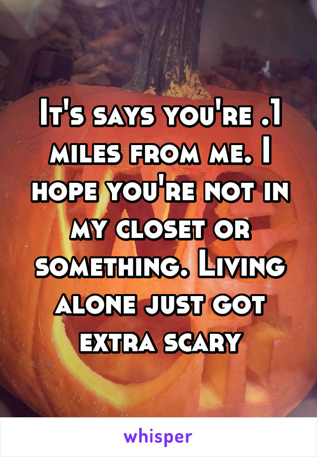 It's says you're .1 miles from me. I hope you're not in my closet or something. Living alone just got extra scary