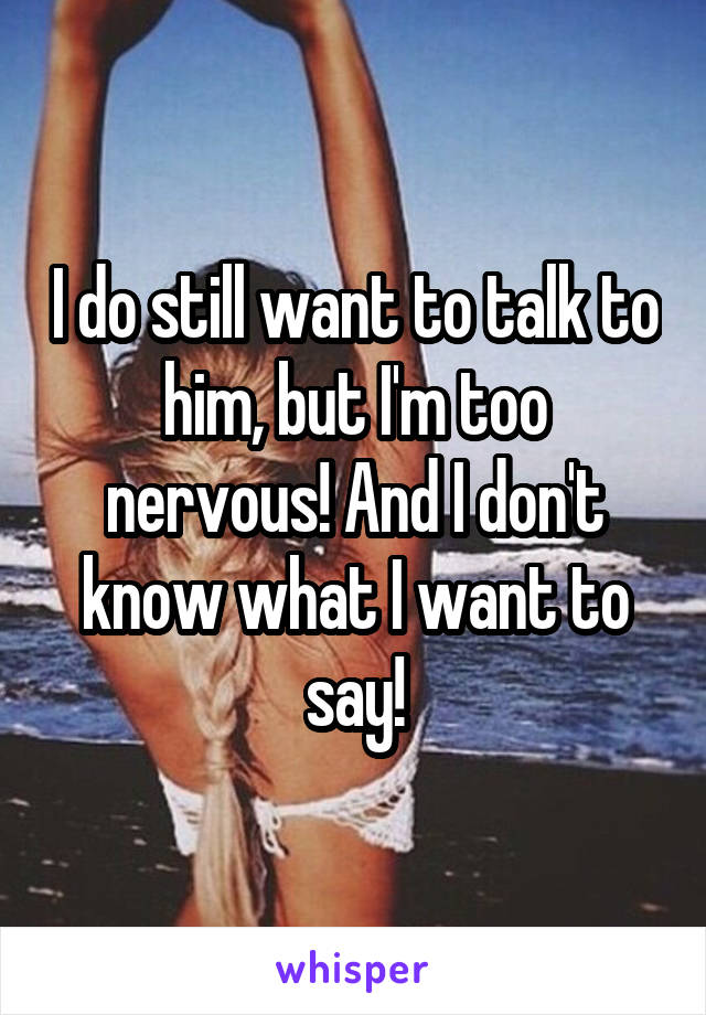 I do still want to talk to him, but I'm too nervous! And I don't know what I want to say!