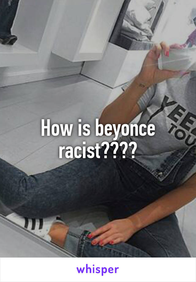 How is beyonce racist????