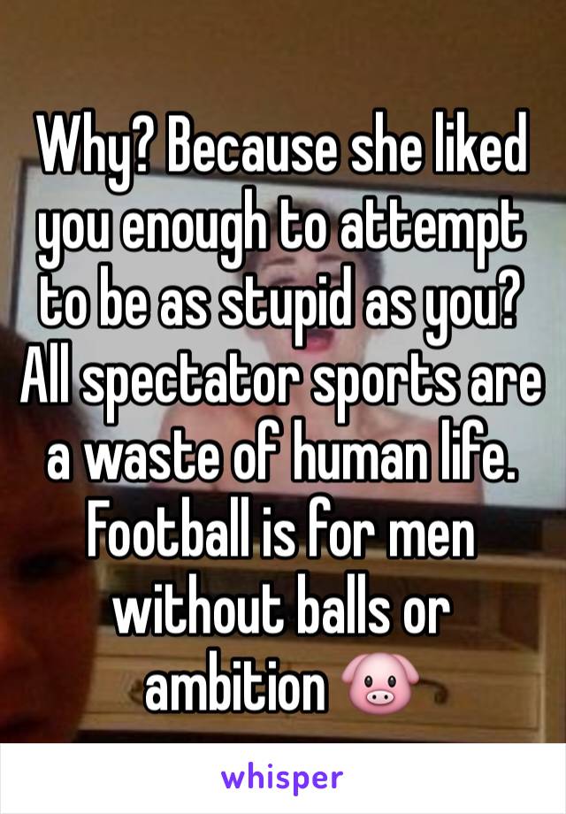 Why? Because she liked you enough to attempt to be as stupid as you? All spectator sports are a waste of human life. Football is for men without balls or ambition 🐷