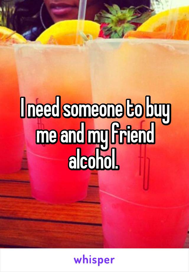 I need someone to buy me and my friend alcohol. 