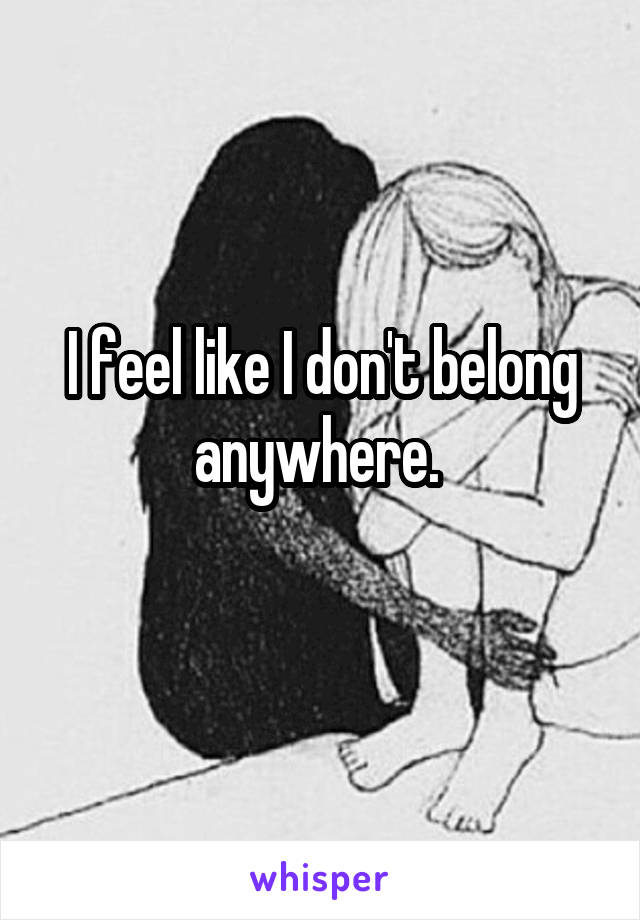 I feel like I don't belong anywhere. 
