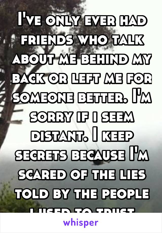 I've only ever had friends who talk about me behind my back or left me for someone better. I'm sorry if i seem distant. I keep secrets because I'm scared of the lies told by the people i used to trust