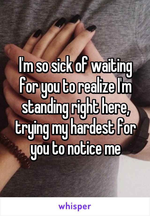 I'm so sick of waiting for you to realize I'm standing right here, trying my hardest for you to notice me