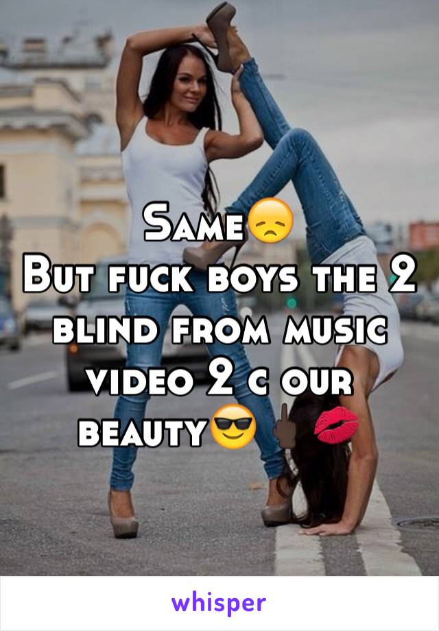 Same😞
But fuck boys the 2 blind from music video 2 c our beauty😎🖕🏿💋