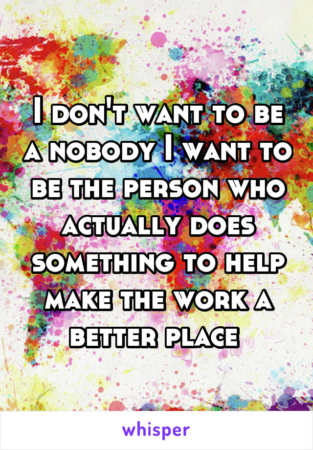 I don't want to be a nobody I want to be the person who actually does something to help make the work a better place 