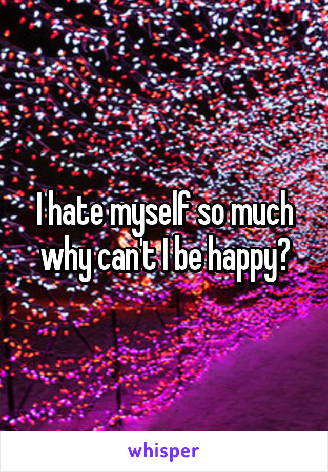 I hate myself so much why can't I be happy?