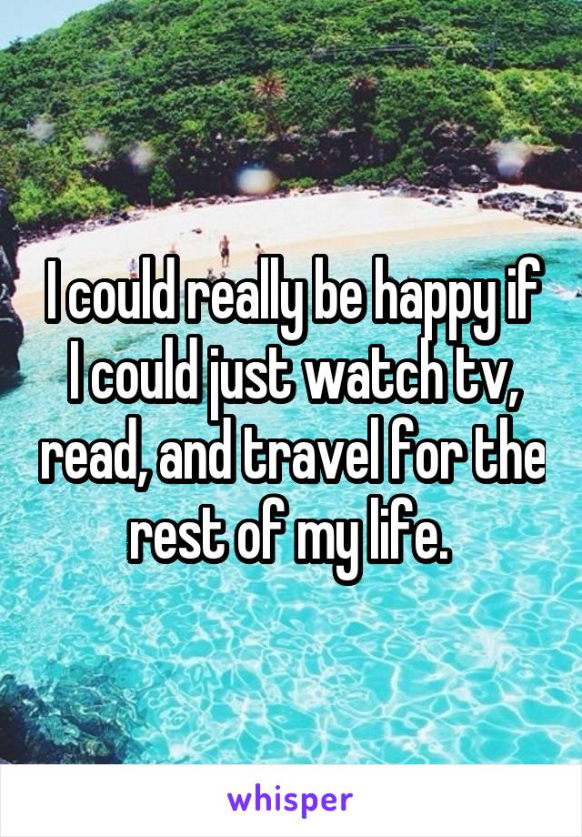 I could really be happy if I could just watch tv, read, and travel for the rest of my life. 