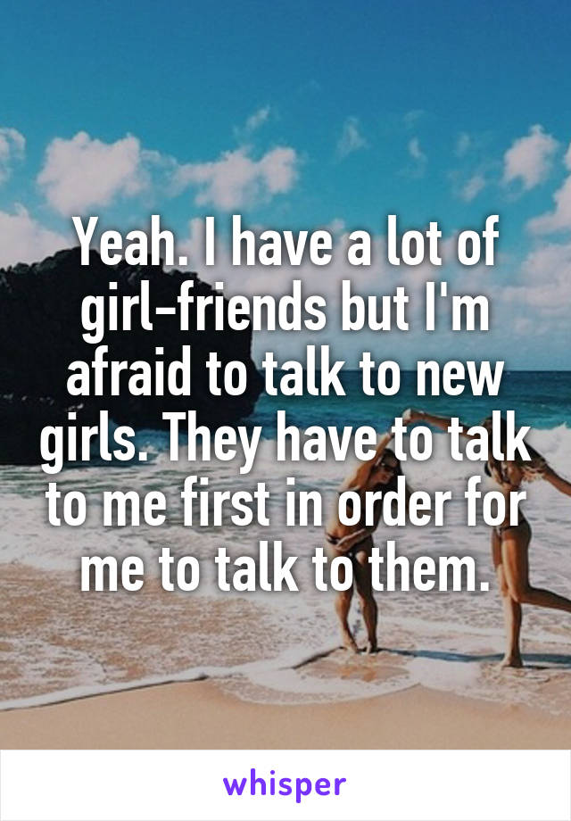 Yeah. I have a lot of girl-friends but I'm afraid to talk to new girls. They have to talk to me first in order for me to talk to them.