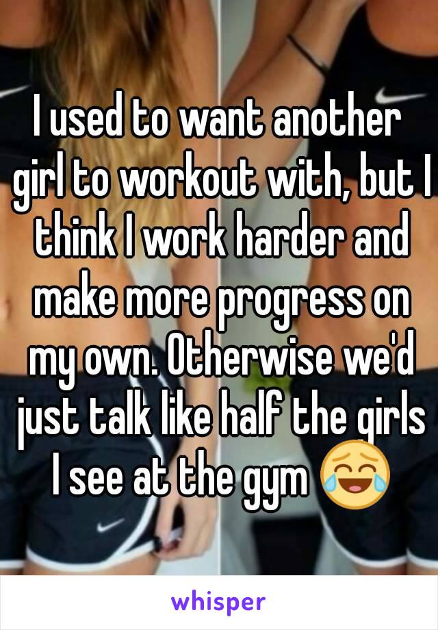 I used to want another girl to workout with, but I think I work harder and make more progress on my own. Otherwise we'd just talk like half the girls I see at the gym 😂