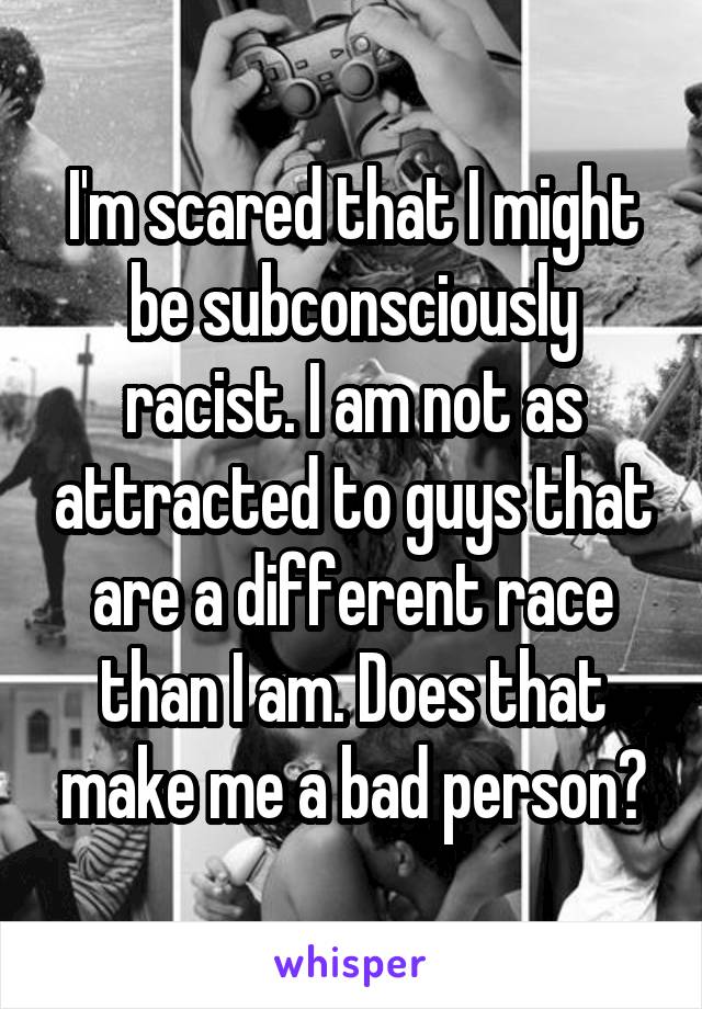 I'm scared that I might be subconsciously racist. I am not as attracted to guys that are a different race than I am. Does that make me a bad person?