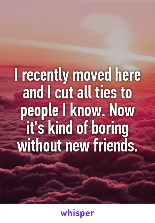 I recently moved here and I cut all ties to people I know. Now it's kind of boring without new friends.