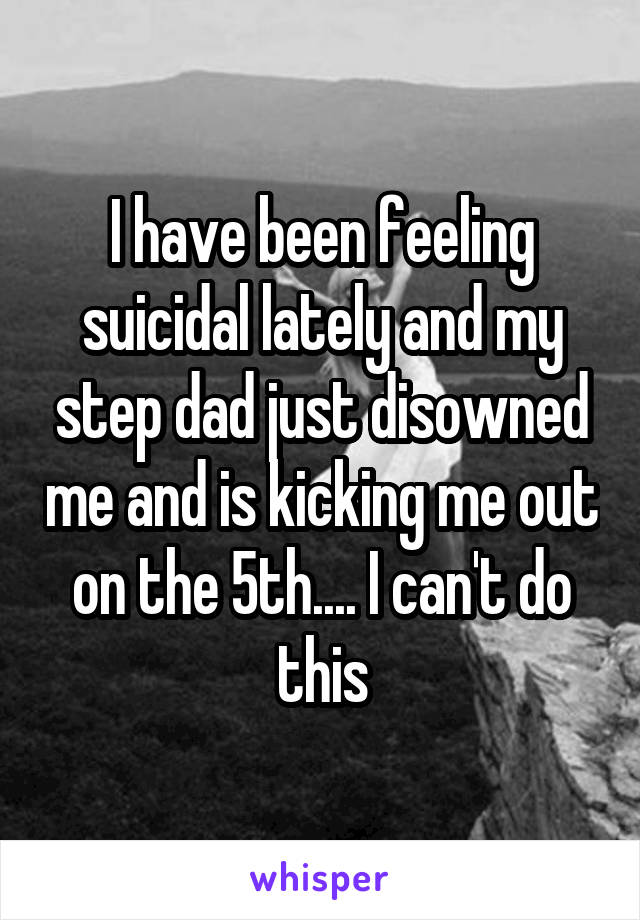 I have been feeling suicidal lately and my step dad just disowned me and is kicking me out on the 5th.... I can't do this