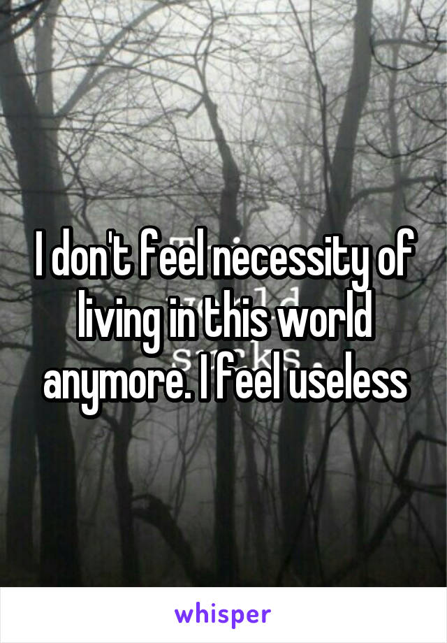 I don't feel necessity of living in this world anymore. I feel useless