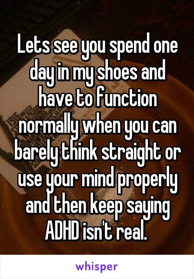 Lets see you spend one day in my shoes and have to function normally when you can barely think straight or use your mind properly and then keep saying ADHD isn't real. 