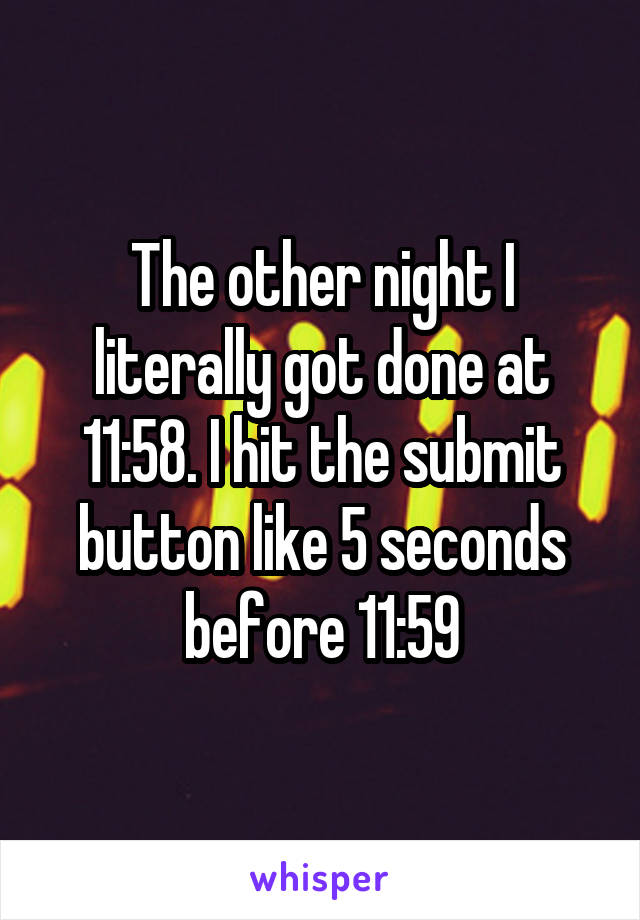 The other night I literally got done at 11:58. I hit the submit button like 5 seconds before 11:59