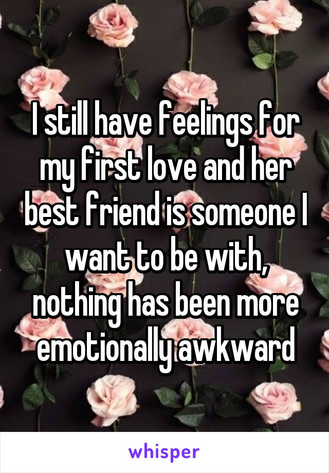 I still have feelings for my first love and her best friend is someone I want to be with, nothing has been more emotionally awkward