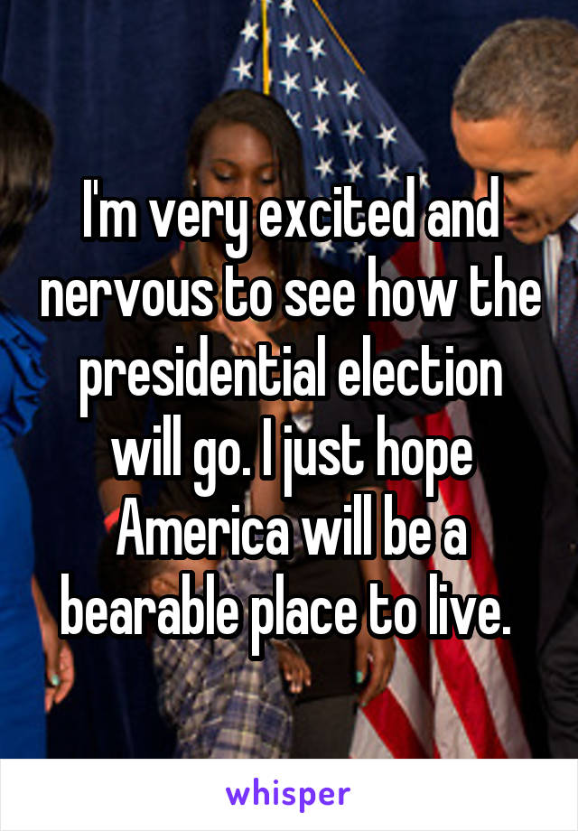 I'm very excited and nervous to see how the presidential election will go. I just hope America will be a bearable place to live. 