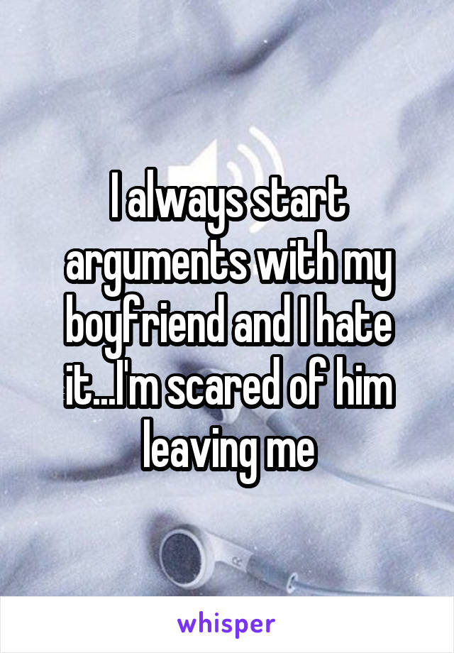 I always start arguments with my boyfriend and I hate it...I'm scared of him leaving me