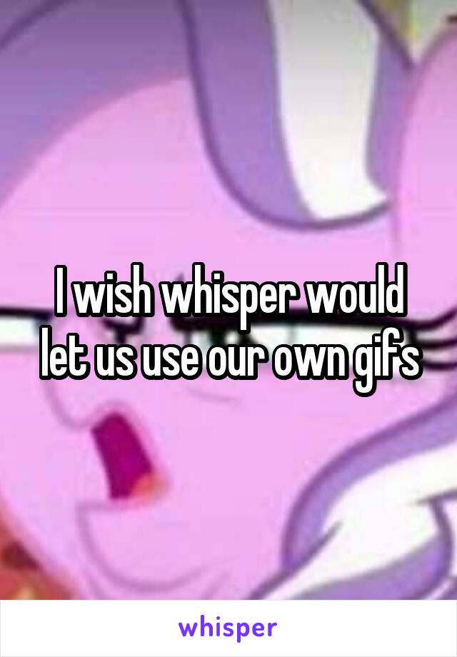 I wish whisper would let us use our own gifs