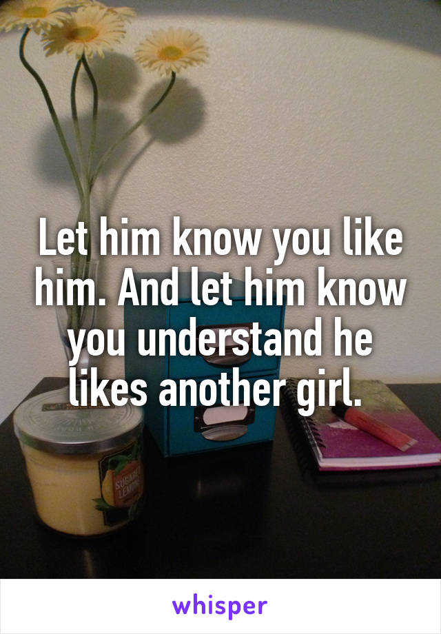 Let him know you like him. And let him know you understand he likes another girl. 