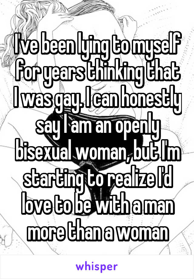 I've been lying to myself for years thinking that I was gay. I can honestly say I am an openly bisexual woman, but I'm starting to realize I'd love to be with a man more than a woman