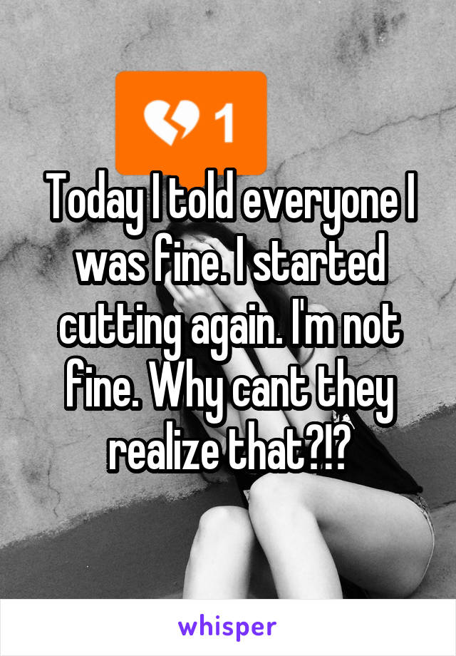 Today I told everyone I was fine. I started cutting again. I'm not fine. Why cant they realize that?!?