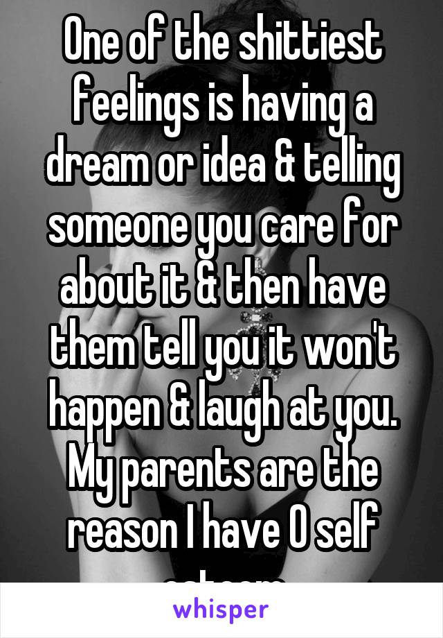 One of the shittiest feelings is having a dream or idea & telling someone you care for about it & then have them tell you it won't happen & laugh at you. My parents are the reason I have 0 self esteem