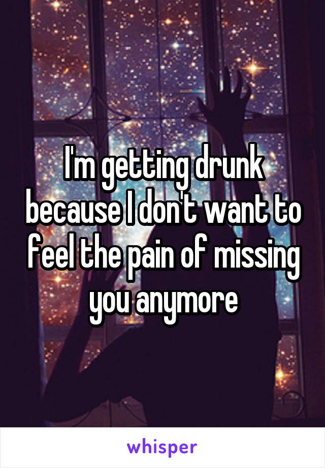 I'm getting drunk because I don't want to feel the pain of missing you anymore