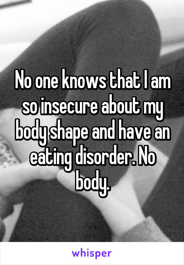 No one knows that I am so insecure about my body shape and have an eating disorder. No body.