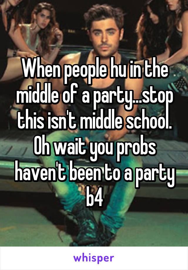 When people hu in the middle of a party...stop this isn't middle school. Oh wait you probs haven't been to a party b4