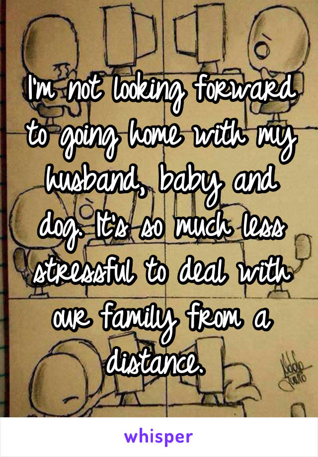 I'm not looking forward to going home with my husband, baby and dog. It's so much less stressful to deal with our family from a distance. 