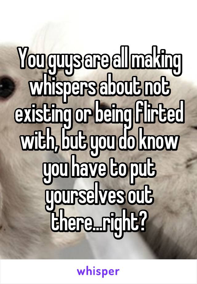 You guys are all making whispers about not existing or being flirted with, but you do know you have to put yourselves out there...right?