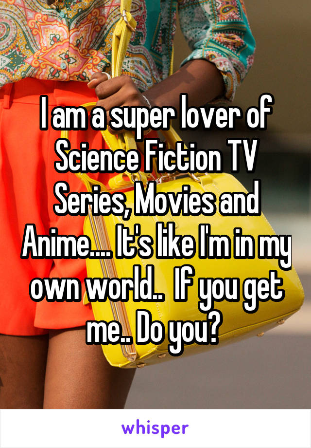 I am a super lover of Science Fiction TV Series, Movies and Anime.... It's like I'm in my own world..  If you get me.. Do you? 