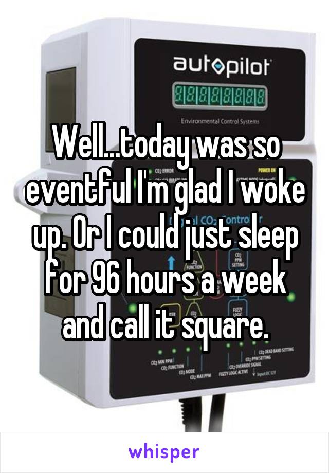 Well...today was so eventful I'm glad I woke up. Or I could just sleep for 96 hours a week and call it square.