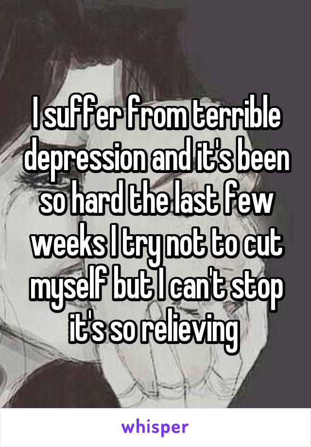 I suffer from terrible depression and it's been so hard the last few weeks I try not to cut myself but I can't stop it's so relieving 