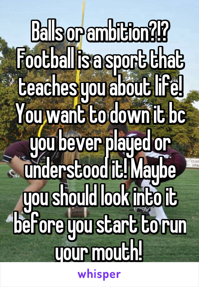 Balls or ambition?!? Football is a sport that teaches you about life! You want to down it bc you bever played or understood it! Maybe you should look into it before you start to run your mouth! 