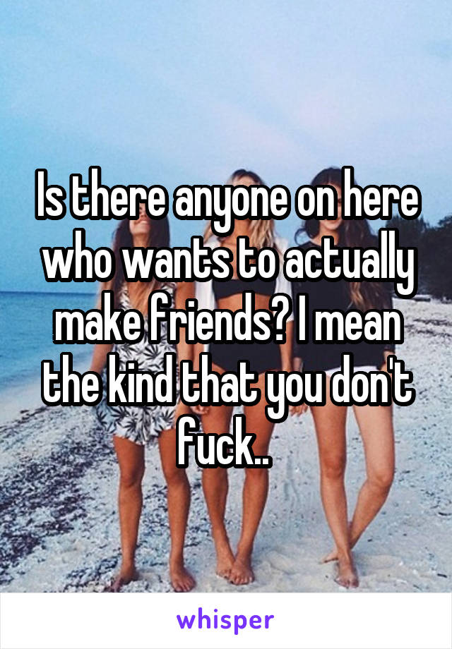 Is there anyone on here who wants to actually make friends? I mean the kind that you don't fuck.. 